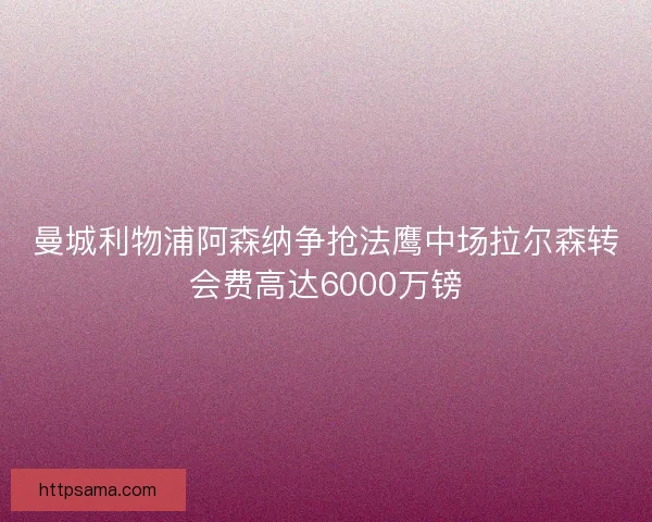 曼城利物浦阿森纳争抢法鹰中场拉尔森转会费高达6000万镑